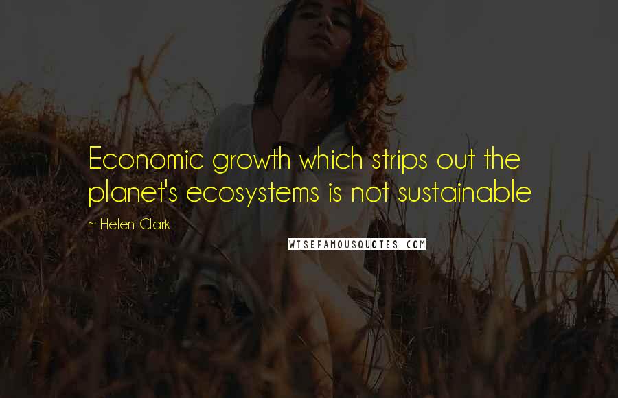Helen Clark Quotes: Economic growth which strips out the planet's ecosystems is not sustainable