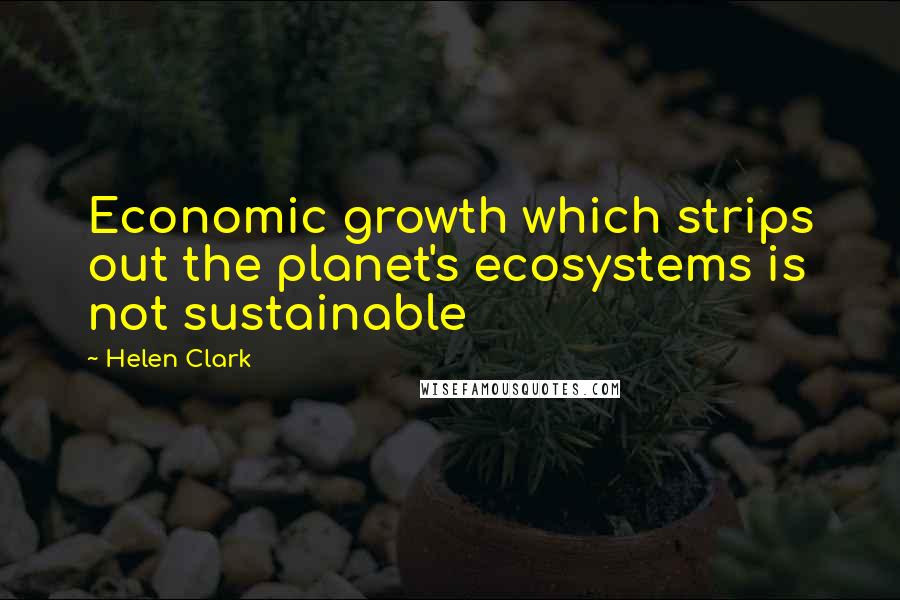 Helen Clark Quotes: Economic growth which strips out the planet's ecosystems is not sustainable