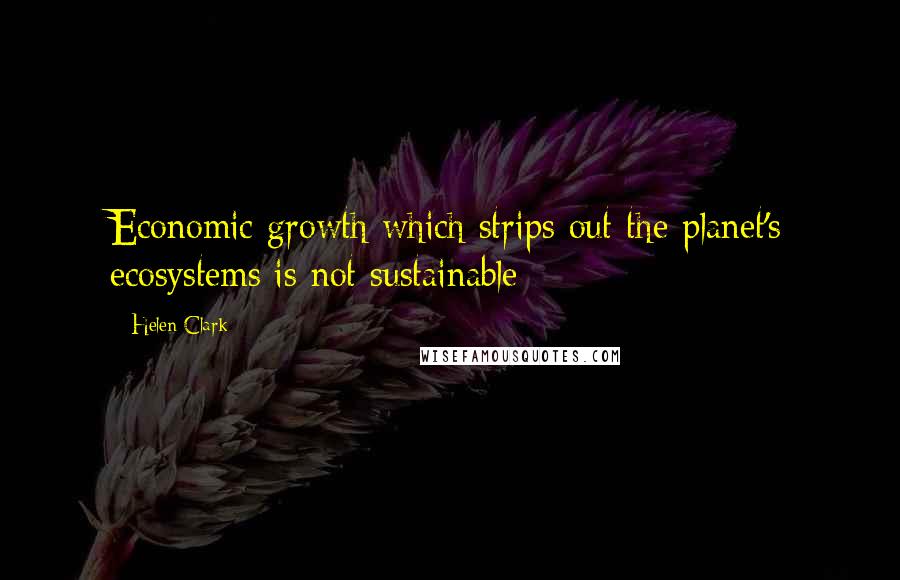 Helen Clark Quotes: Economic growth which strips out the planet's ecosystems is not sustainable
