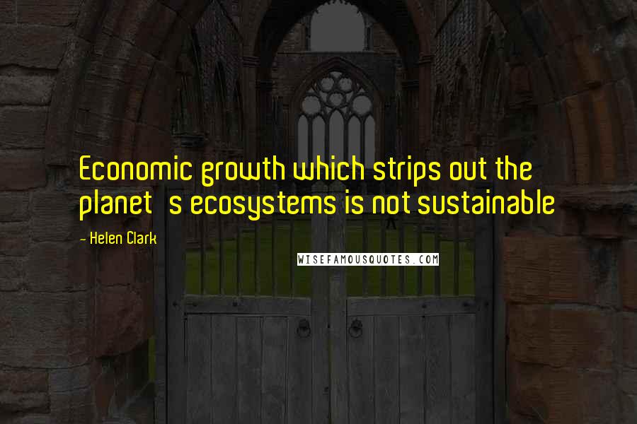 Helen Clark Quotes: Economic growth which strips out the planet's ecosystems is not sustainable
