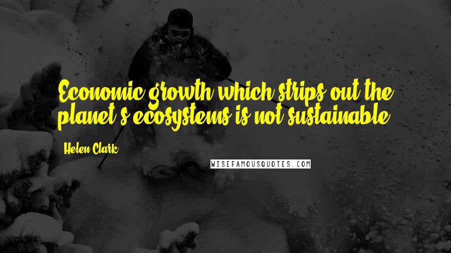 Helen Clark Quotes: Economic growth which strips out the planet's ecosystems is not sustainable