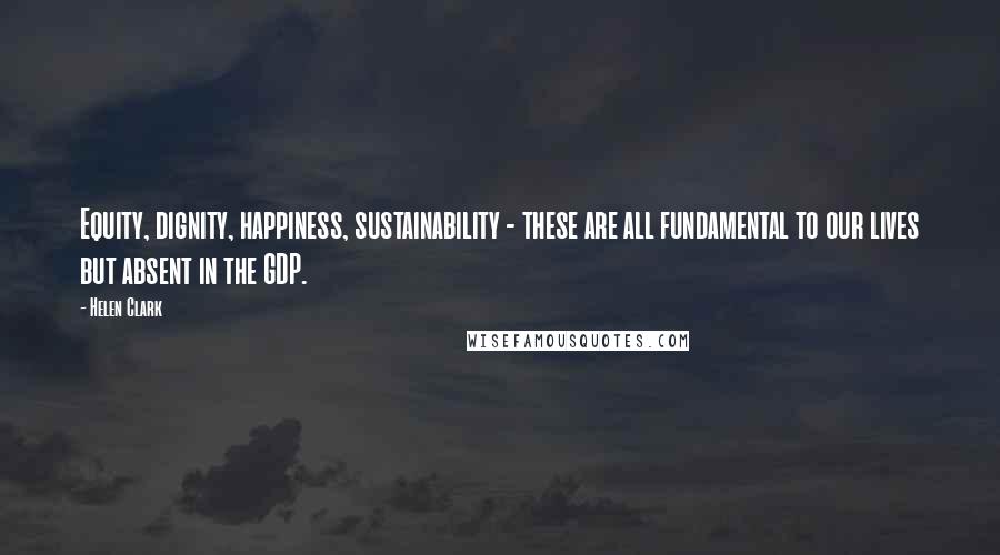 Helen Clark Quotes: Equity, dignity, happiness, sustainability - these are all fundamental to our lives but absent in the GDP.