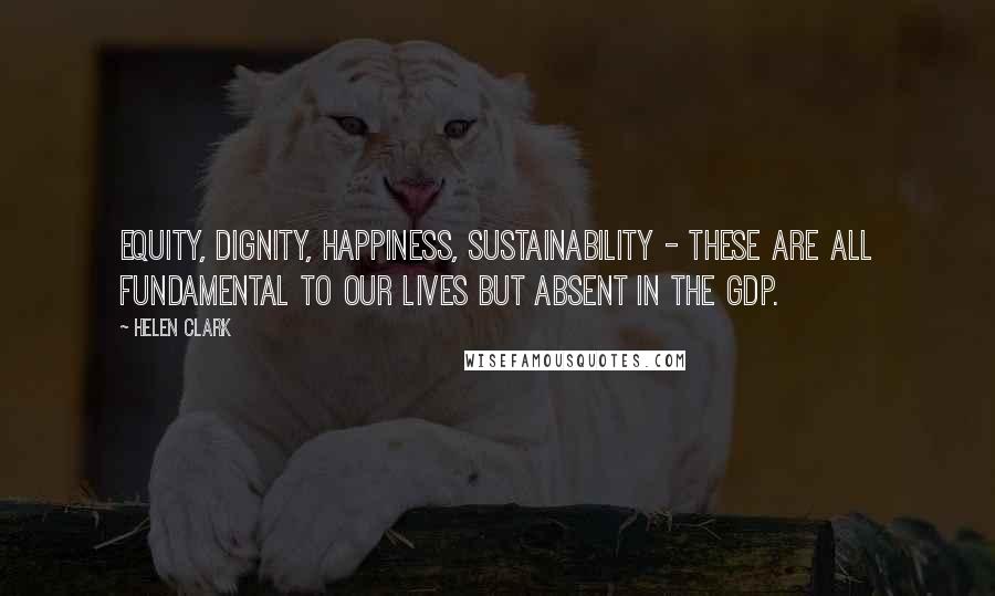 Helen Clark Quotes: Equity, dignity, happiness, sustainability - these are all fundamental to our lives but absent in the GDP.