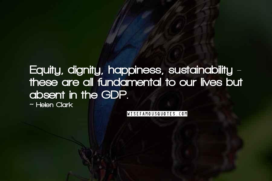 Helen Clark Quotes: Equity, dignity, happiness, sustainability - these are all fundamental to our lives but absent in the GDP.