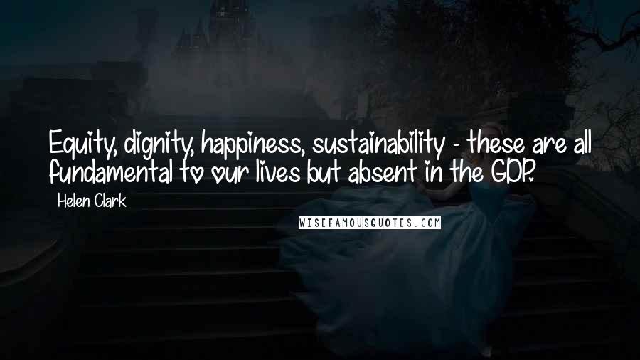 Helen Clark Quotes: Equity, dignity, happiness, sustainability - these are all fundamental to our lives but absent in the GDP.
