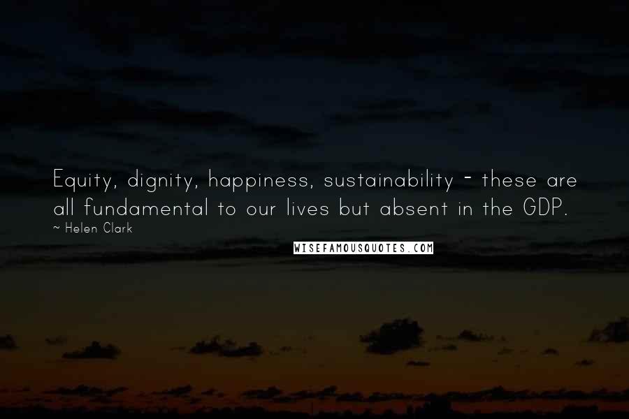 Helen Clark Quotes: Equity, dignity, happiness, sustainability - these are all fundamental to our lives but absent in the GDP.