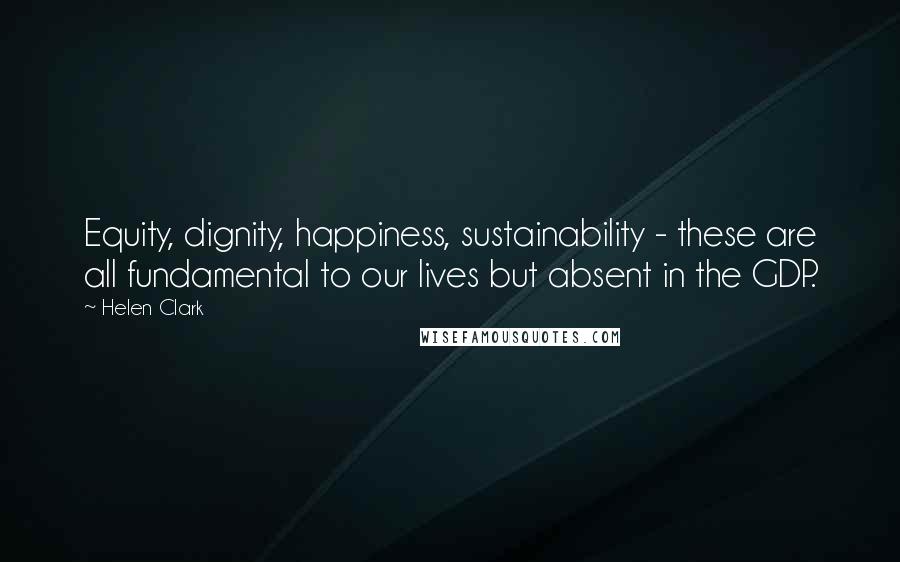 Helen Clark Quotes: Equity, dignity, happiness, sustainability - these are all fundamental to our lives but absent in the GDP.