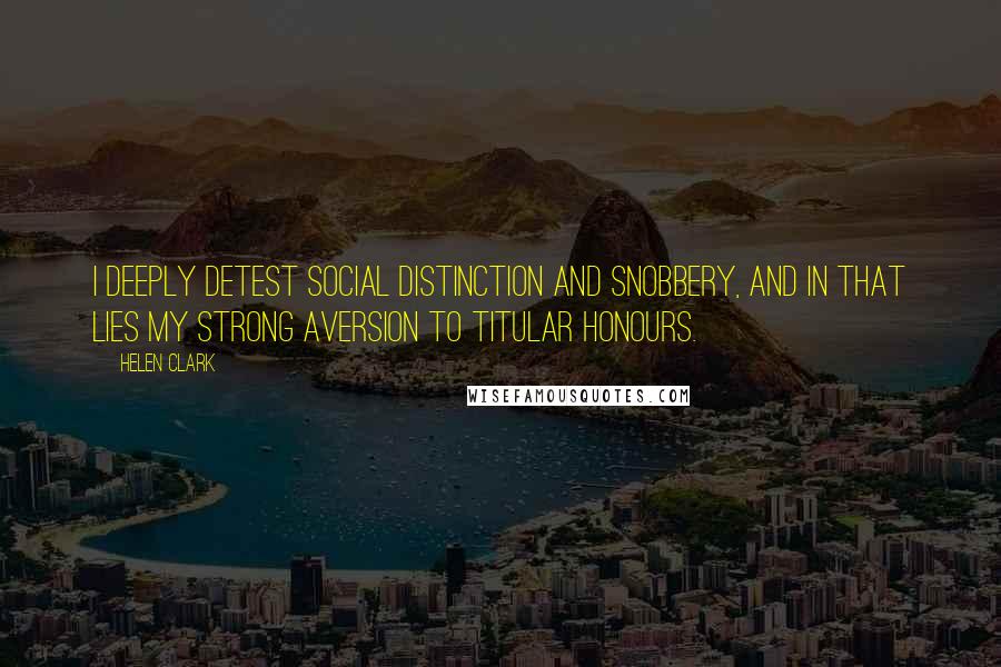 Helen Clark Quotes: I deeply detest social distinction and snobbery, and in that lies my strong aversion to titular honours.