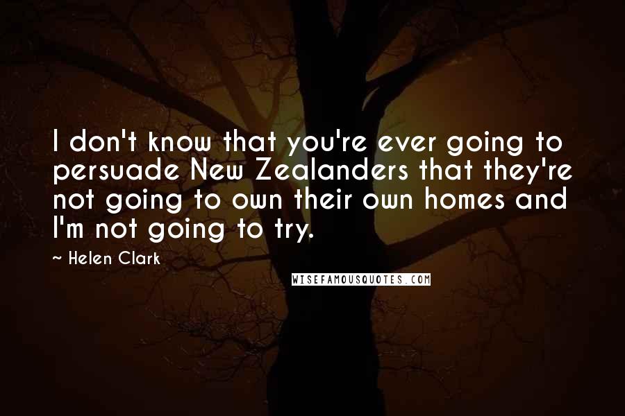 Helen Clark Quotes: I don't know that you're ever going to persuade New Zealanders that they're not going to own their own homes and I'm not going to try.