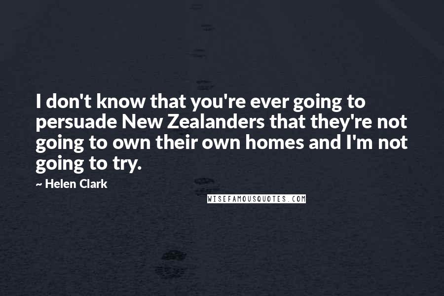 Helen Clark Quotes: I don't know that you're ever going to persuade New Zealanders that they're not going to own their own homes and I'm not going to try.