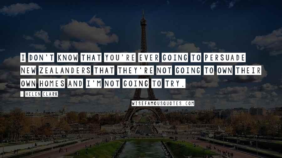 Helen Clark Quotes: I don't know that you're ever going to persuade New Zealanders that they're not going to own their own homes and I'm not going to try.