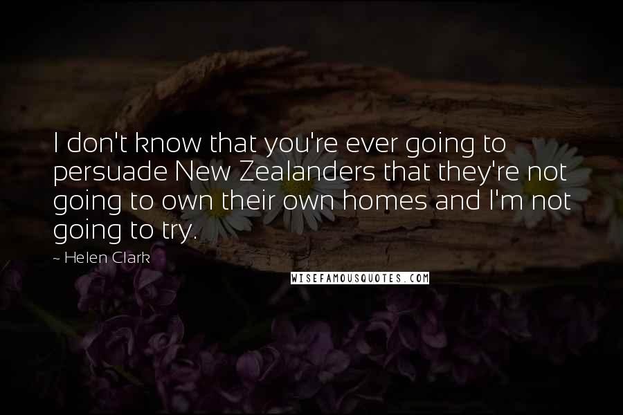Helen Clark Quotes: I don't know that you're ever going to persuade New Zealanders that they're not going to own their own homes and I'm not going to try.