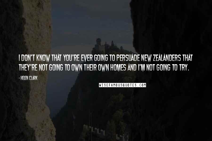 Helen Clark Quotes: I don't know that you're ever going to persuade New Zealanders that they're not going to own their own homes and I'm not going to try.