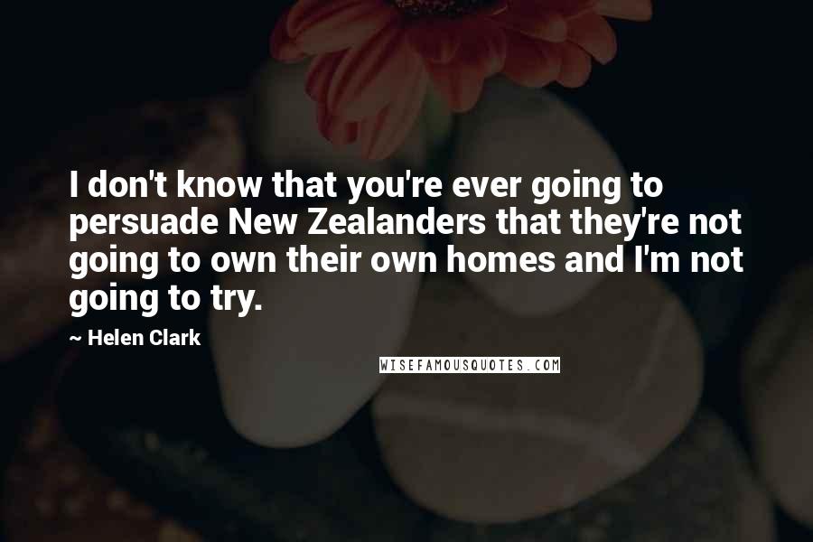 Helen Clark Quotes: I don't know that you're ever going to persuade New Zealanders that they're not going to own their own homes and I'm not going to try.