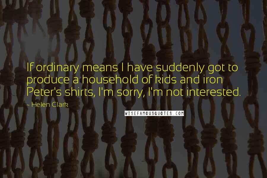 Helen Clark Quotes: If ordinary means I have suddenly got to produce a household of kids and iron Peter's shirts, I'm sorry, I'm not interested.