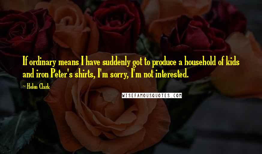 Helen Clark Quotes: If ordinary means I have suddenly got to produce a household of kids and iron Peter's shirts, I'm sorry, I'm not interested.