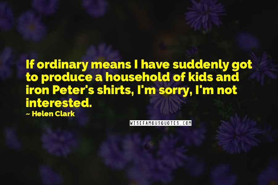 Helen Clark Quotes: If ordinary means I have suddenly got to produce a household of kids and iron Peter's shirts, I'm sorry, I'm not interested.
