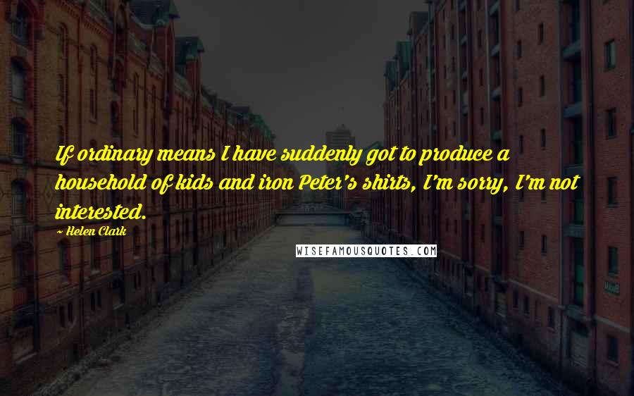 Helen Clark Quotes: If ordinary means I have suddenly got to produce a household of kids and iron Peter's shirts, I'm sorry, I'm not interested.