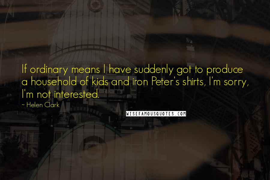 Helen Clark Quotes: If ordinary means I have suddenly got to produce a household of kids and iron Peter's shirts, I'm sorry, I'm not interested.