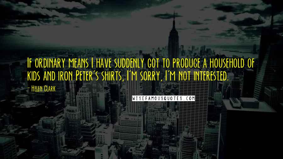 Helen Clark Quotes: If ordinary means I have suddenly got to produce a household of kids and iron Peter's shirts, I'm sorry, I'm not interested.