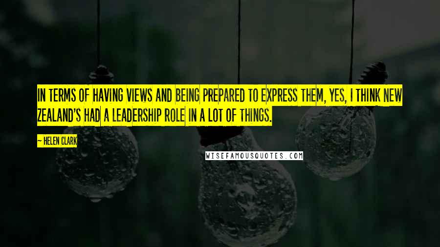 Helen Clark Quotes: In terms of having views and being prepared to express them, yes, I think New Zealand's had a leadership role in a lot of things.