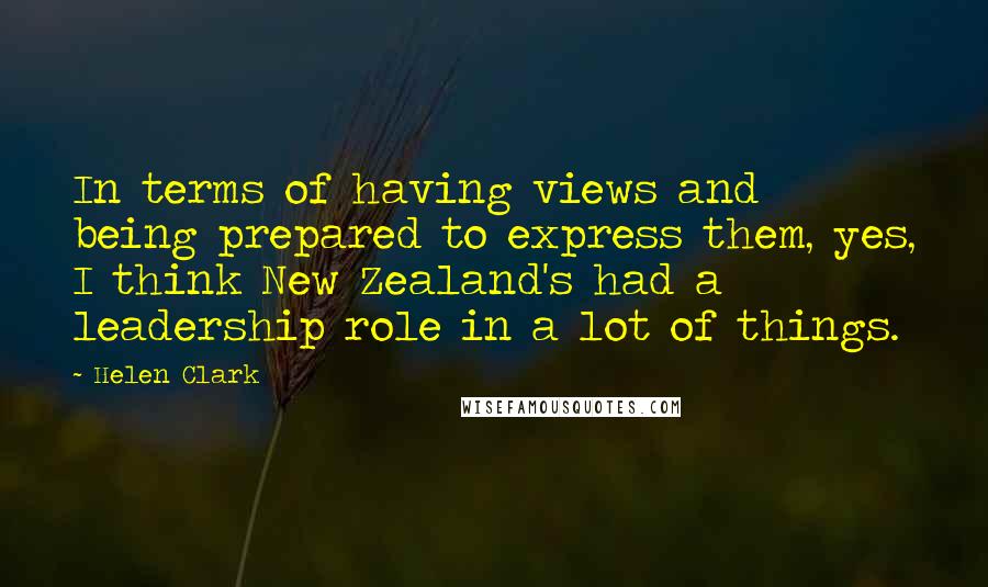 Helen Clark Quotes: In terms of having views and being prepared to express them, yes, I think New Zealand's had a leadership role in a lot of things.