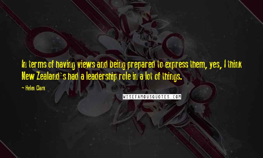 Helen Clark Quotes: In terms of having views and being prepared to express them, yes, I think New Zealand's had a leadership role in a lot of things.
