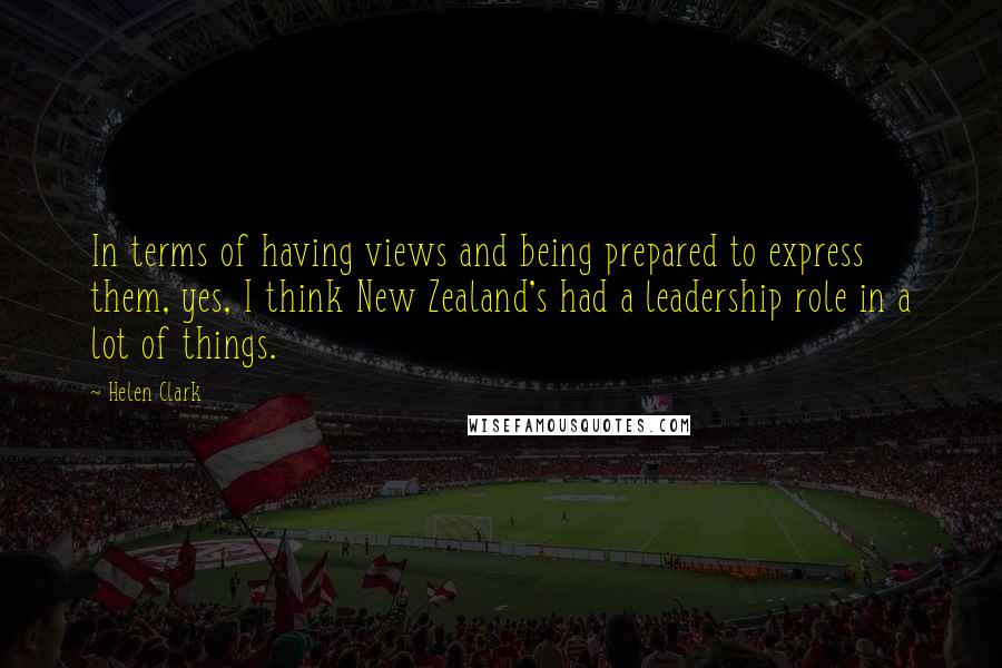 Helen Clark Quotes: In terms of having views and being prepared to express them, yes, I think New Zealand's had a leadership role in a lot of things.