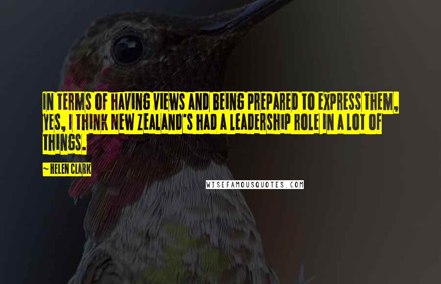 Helen Clark Quotes: In terms of having views and being prepared to express them, yes, I think New Zealand's had a leadership role in a lot of things.