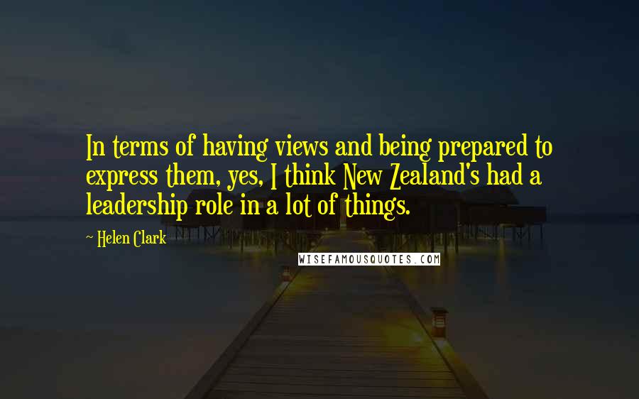 Helen Clark Quotes: In terms of having views and being prepared to express them, yes, I think New Zealand's had a leadership role in a lot of things.