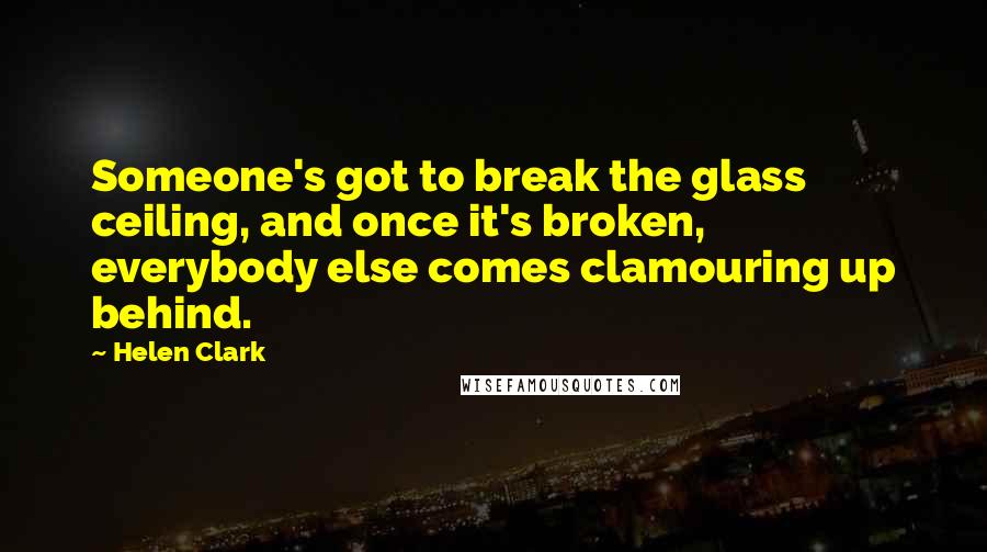 Helen Clark Quotes: Someone's got to break the glass ceiling, and once it's broken, everybody else comes clamouring up behind.