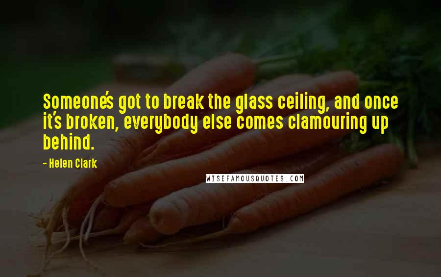 Helen Clark Quotes: Someone's got to break the glass ceiling, and once it's broken, everybody else comes clamouring up behind.