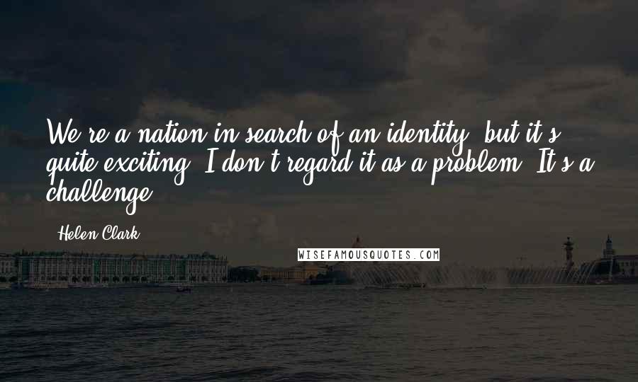Helen Clark Quotes: We're a nation in search of an identity, but it's quite exciting. I don't regard it as a problem. It's a challenge.