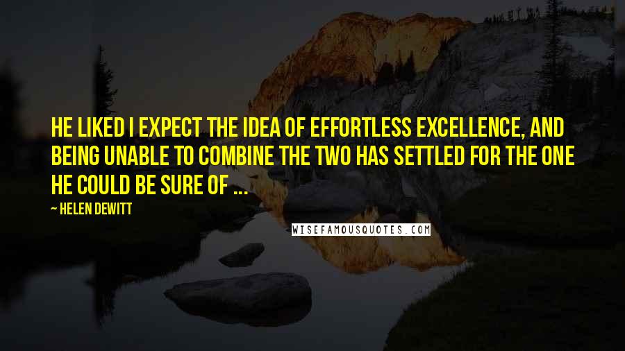 Helen DeWitt Quotes: He liked I expect the idea of effortless excellence, and being unable to combine the two has settled for the one he could be sure of ...