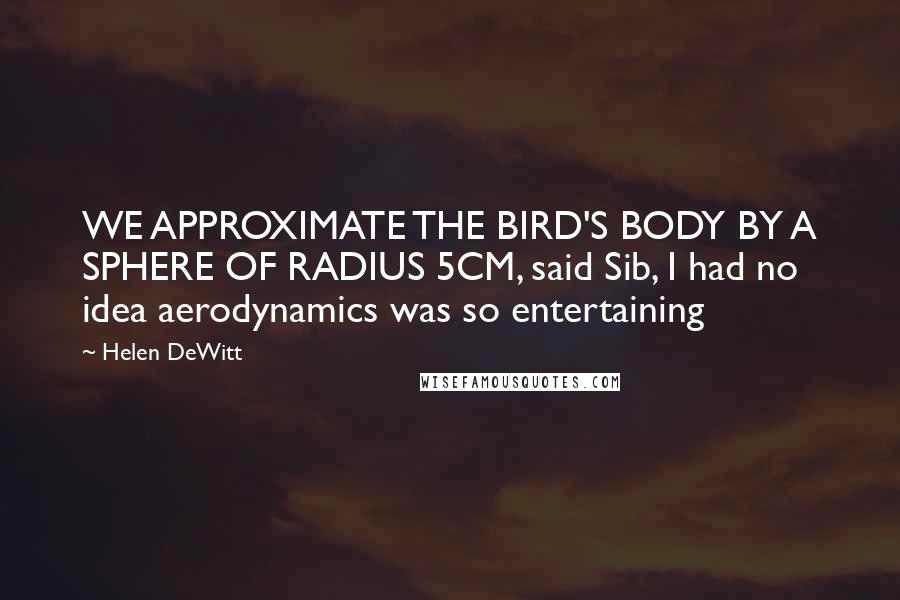 Helen DeWitt Quotes: WE APPROXIMATE THE BIRD'S BODY BY A SPHERE OF RADIUS 5CM, said Sib, I had no idea aerodynamics was so entertaining