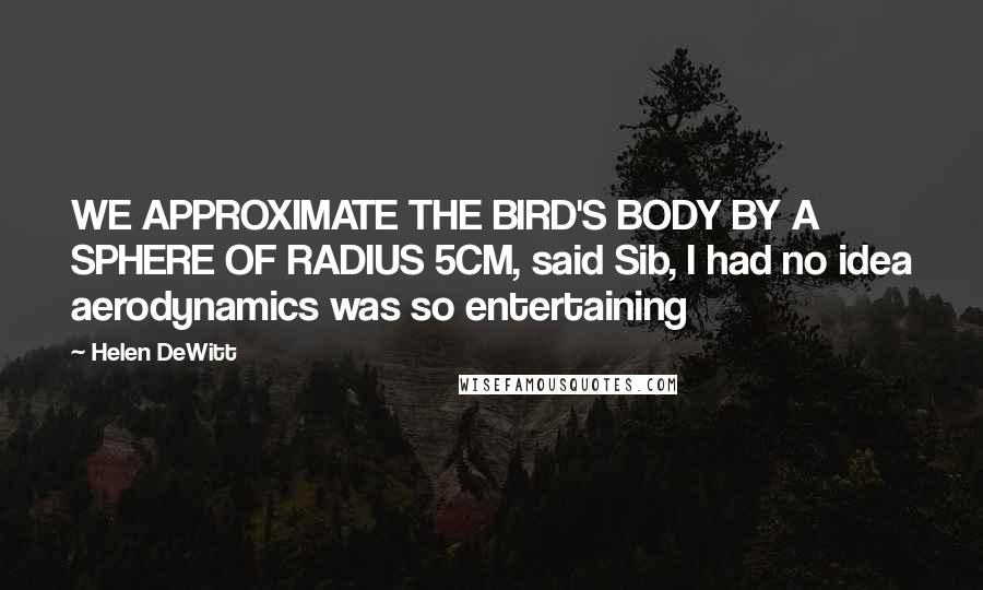 Helen DeWitt Quotes: WE APPROXIMATE THE BIRD'S BODY BY A SPHERE OF RADIUS 5CM, said Sib, I had no idea aerodynamics was so entertaining