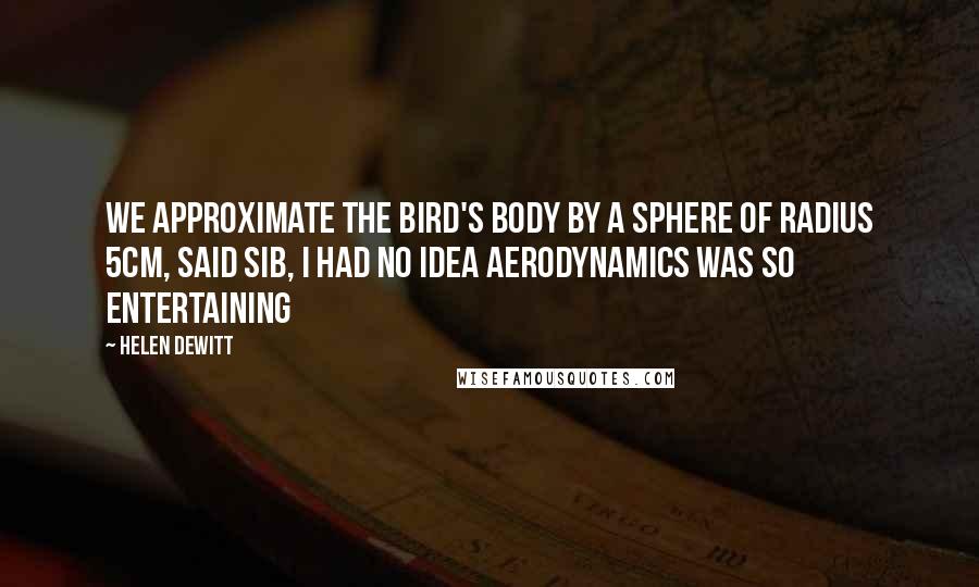 Helen DeWitt Quotes: WE APPROXIMATE THE BIRD'S BODY BY A SPHERE OF RADIUS 5CM, said Sib, I had no idea aerodynamics was so entertaining