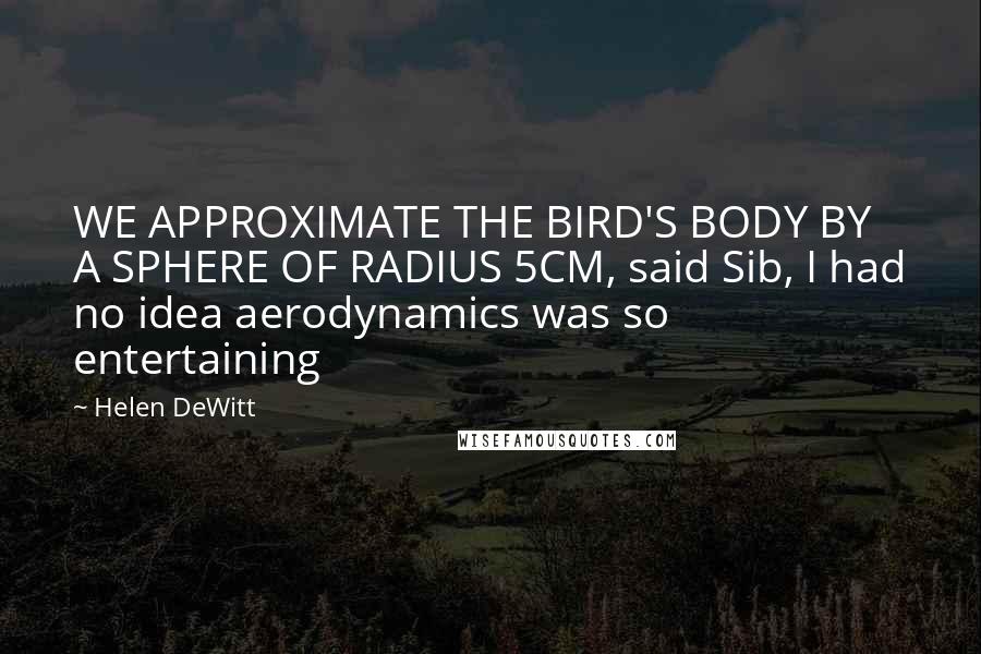 Helen DeWitt Quotes: WE APPROXIMATE THE BIRD'S BODY BY A SPHERE OF RADIUS 5CM, said Sib, I had no idea aerodynamics was so entertaining