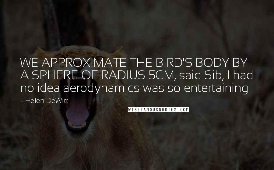 Helen DeWitt Quotes: WE APPROXIMATE THE BIRD'S BODY BY A SPHERE OF RADIUS 5CM, said Sib, I had no idea aerodynamics was so entertaining