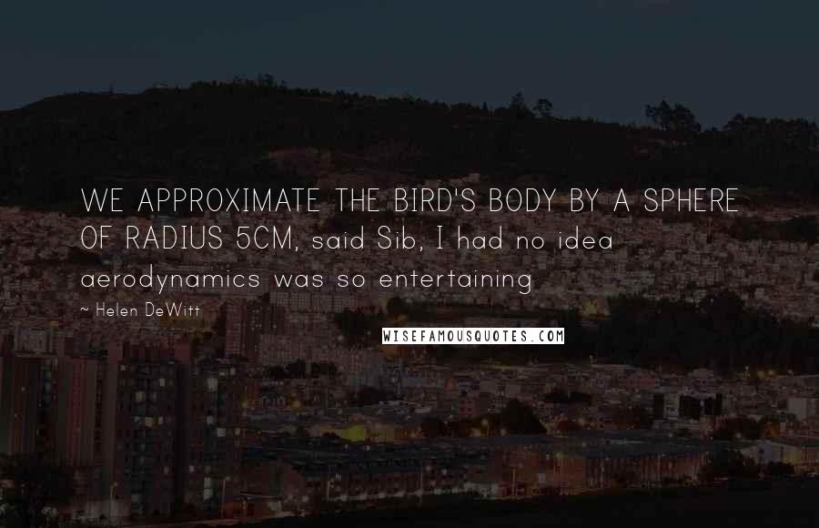 Helen DeWitt Quotes: WE APPROXIMATE THE BIRD'S BODY BY A SPHERE OF RADIUS 5CM, said Sib, I had no idea aerodynamics was so entertaining
