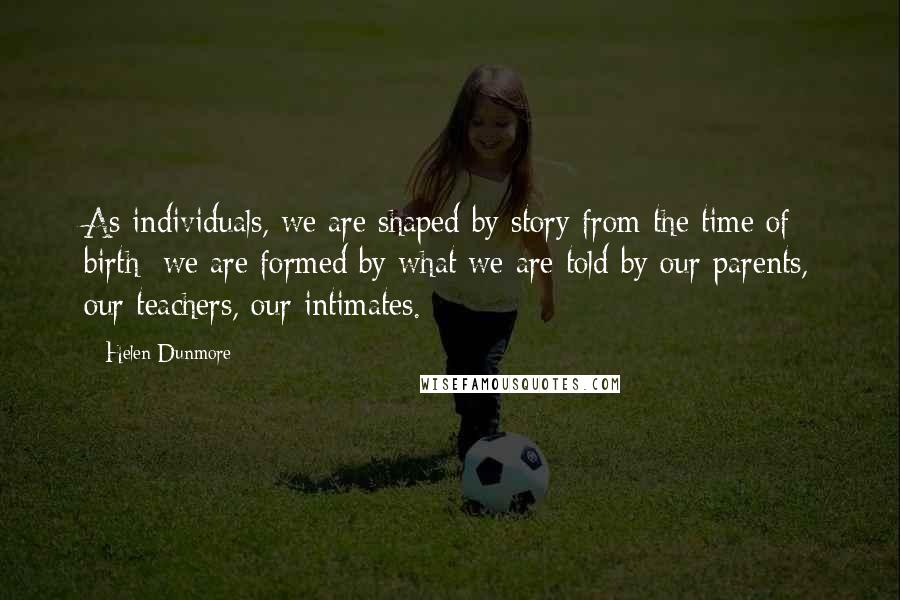 Helen Dunmore Quotes: As individuals, we are shaped by story from the time of birth; we are formed by what we are told by our parents, our teachers, our intimates.