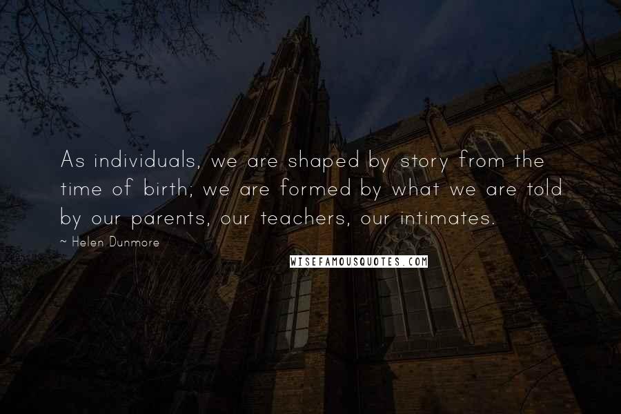 Helen Dunmore Quotes: As individuals, we are shaped by story from the time of birth; we are formed by what we are told by our parents, our teachers, our intimates.