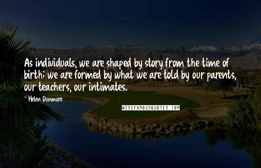 Helen Dunmore Quotes: As individuals, we are shaped by story from the time of birth; we are formed by what we are told by our parents, our teachers, our intimates.