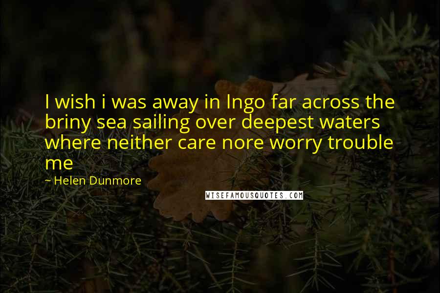 Helen Dunmore Quotes: I wish i was away in Ingo far across the briny sea sailing over deepest waters where neither care nore worry trouble me