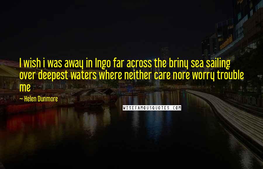 Helen Dunmore Quotes: I wish i was away in Ingo far across the briny sea sailing over deepest waters where neither care nore worry trouble me