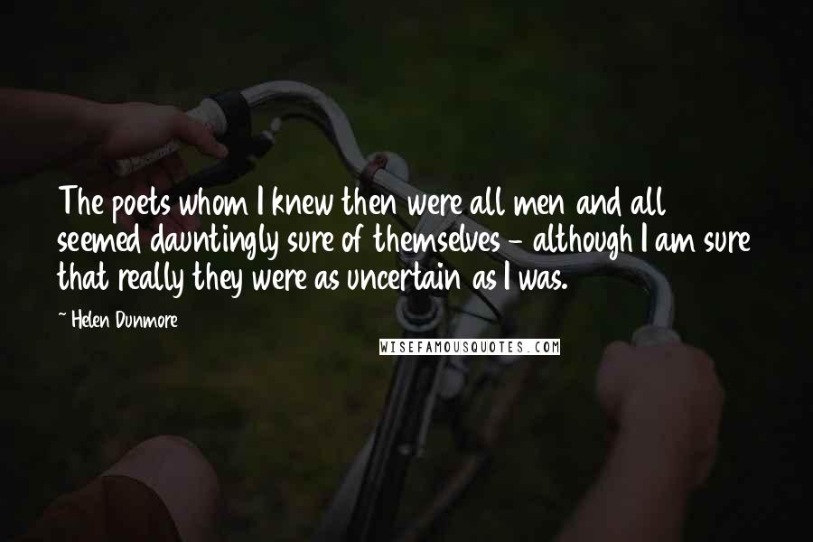 Helen Dunmore Quotes: The poets whom I knew then were all men and all seemed dauntingly sure of themselves - although I am sure that really they were as uncertain as I was.