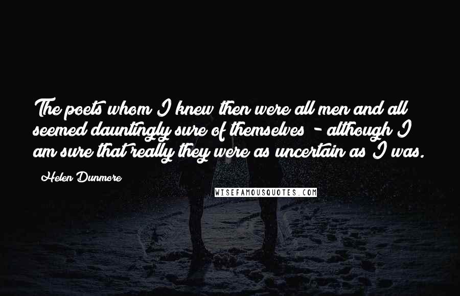 Helen Dunmore Quotes: The poets whom I knew then were all men and all seemed dauntingly sure of themselves - although I am sure that really they were as uncertain as I was.