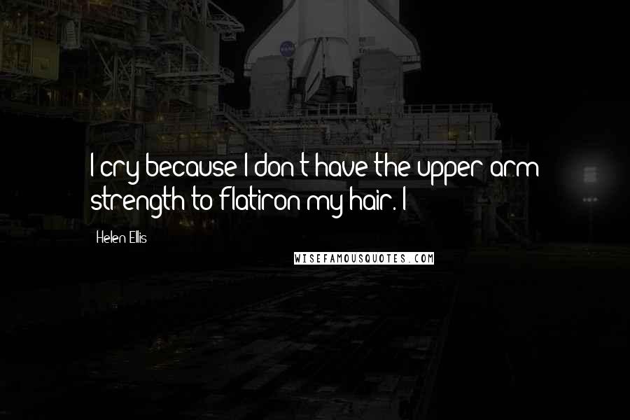 Helen Ellis Quotes: I cry because I don't have the upper-arm strength to flatiron my hair. I