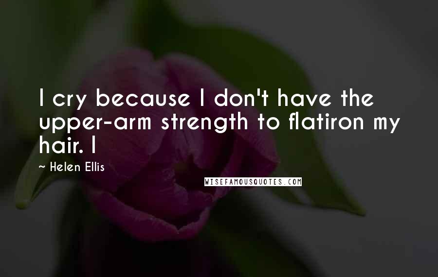 Helen Ellis Quotes: I cry because I don't have the upper-arm strength to flatiron my hair. I