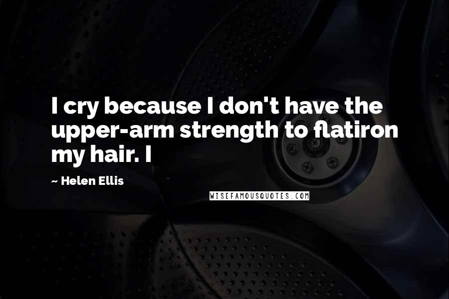 Helen Ellis Quotes: I cry because I don't have the upper-arm strength to flatiron my hair. I